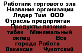 Работник торгового зла › Название организации ­ Лидер Тим, ООО › Отрасль предприятия ­ Продукты питания, табак › Минимальный оклад ­ 16 000 - Все города Работа » Вакансии   . Чукотский АО